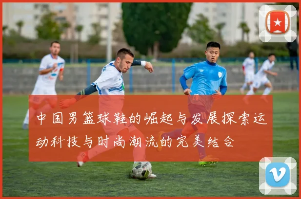 中国男篮球鞋的崛起与发展探索运动科技与时尚潮流的完美结合