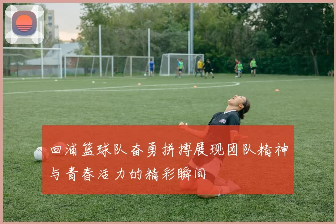 回浦篮球队奋勇拼搏展现团队精神与青春活力的精彩瞬间