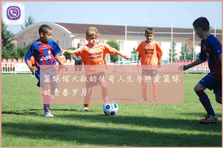 篮球馆大叔的传奇人生与热爱篮球的青春岁月