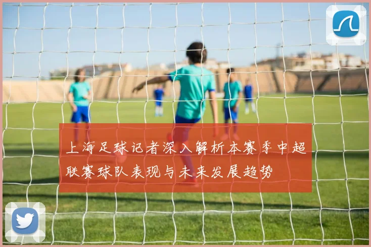上海足球记者深入解析本赛季中超联赛球队表现与未来发展趋势